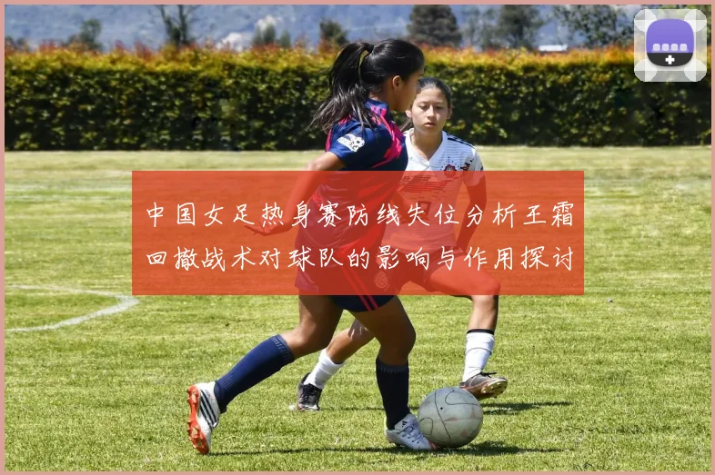 中国女足热身赛防线失位分析王霜回撤战术对球队的影响与作用探讨