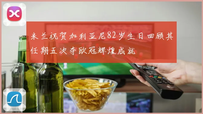 米兰祝贺加利亚尼82岁生日回顾其任期五次夺欧冠辉煌成就