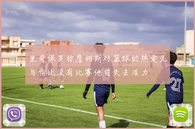 里奇保罗称詹姆斯对篮球的热爱无与伦比没有比赛他将失去活力