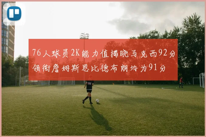 76人球员2K能力值揭晓马克西92分领衔詹姆斯恩比德布朗均为91分