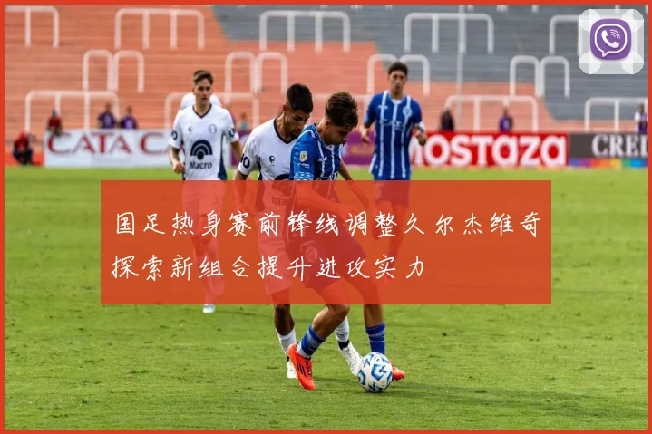 国足热身赛前锋线调整久尔杰维奇探索新组合提升进攻实力
