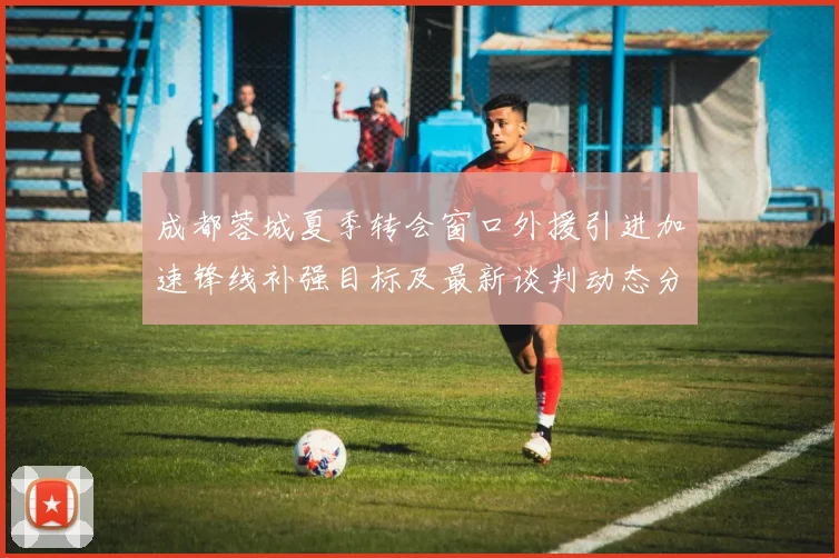 成都蓉城夏季转会窗口外援引进加速锋线补强目标及最新谈判动态分析