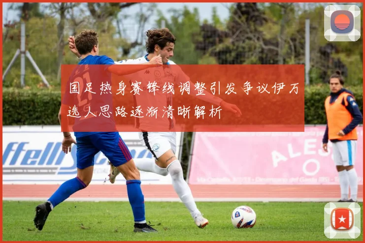 国足热身赛锋线调整引发争议伊万选人思路逐渐清晰解析