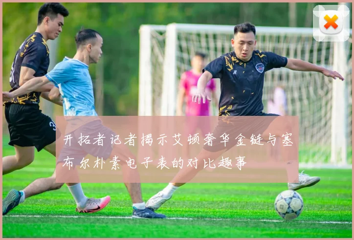 开拓者记者揭示艾顿奢华金链与塞布尔朴素电子表的对比趣事